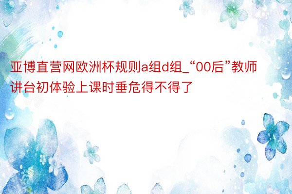 亚博直营网欧洲杯规则a组d组_“00后”教师讲台初体验上课时垂危得不得了