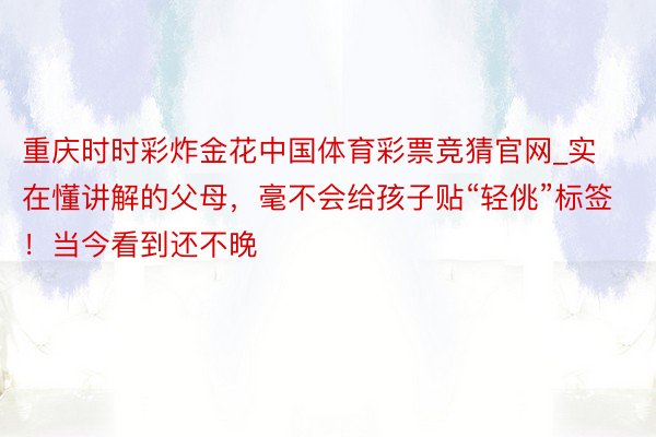 重庆时时彩炸金花中国体育彩票竞猜官网_实在懂讲解的父母，毫不会给孩子贴“轻佻”标签！当今看到还不晚